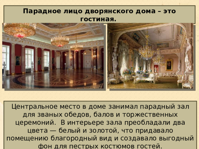 Парадное лицо дворянского дома – это гостиная.  Центральное место в доме занимал парадный зал для званых обедов, балов и торжественных церемоний. В интерьере зала преобладали два цвета — белый и золотой, что придавало помещению благородный вид и создавало выгодный фон для пестрых костюмов гостей. 