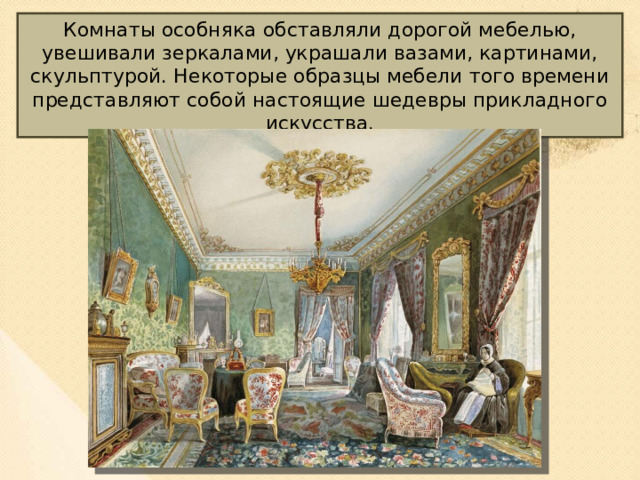 Комнаты особняка обставляли дорогой мебелью, увешивали зеркалами, украшали вазами, картинами, скульптурой. Некоторые образцы мебели того времени представляют собой настоящие шедевры прикладного искусства. 