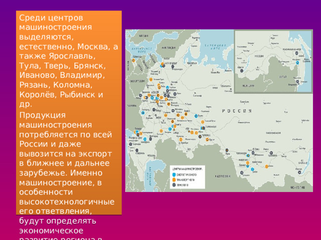 Среди центров машиностроения выделяются, естественно, Москва, а также Ярославль, Тула, Тверь, Брянск, Иваново, Владимир, Рязань, Коломна, Королёв, Рыбинск и др. Продукция машиностроения потребляется по всей России и даже вывозится на экспорт в ближнее и дальнее зарубежье. Именно машиностроение, в особенности высокотехнологичные его ответвления, будут определять экономическое развитие региона в будущем. 