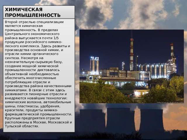 ХИМИЧЕСКАЯ ПРОМЫШЛЕННОСТЬ Второй отраслью специализации является химическая промышленность. В пределах Центрального экономического района выпускается почти 1/5 продукции российского химико-лесного комплекса. Здесь развиты и производства основной химии, и отрасли химии органического синтеза. Несмотря на незначительную сырьевую базу, создание мощной химической промышленности диктовалось объективной необходимостью обеспечить многочисленные потребляющие отрасли и производства района качественными химикатами. В связи с этим здесь развиваются пионерные отрасли и внедряются новейшие технологии: химические волокна, автомобильные шины, пластмассы, удобрения, красители, продукты химико-фармацевтической промышленности. Крупные предприятия отрасли расположены в Москве, Московской и Тульской областях. 