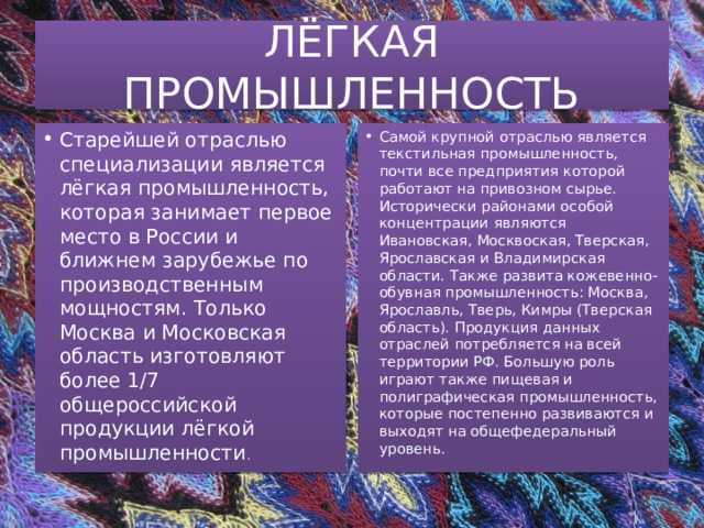 ЛЁГКАЯ ПРОМЫШЛЕННОСТЬ Старейшей отраслью специализации является лёгкая промышленность, которая занимает первое место в России и ближнем зарубежье по производственным мощностям. Только Москва и Московская область изготовляют более 1/7 общероссийской продукции лёгкой промышленности . Самой крупной отраслью является текстильная промышленность, почти все предприятия которой работают на привозном сырье. Исторически районами особой концентрации являются Ивановская, Москвоская, Тверская, Ярославская и Владимирская области. Также развита кожевенно-обувная промышленность: Москва, Ярославль, Тверь, Кимры (Тверская область). Продукция данных отраслей потребляется на всей территории РФ. Большую роль играют также пищевая и полиграфическая промышленность, которые постепенно развиваются и выходят на общефедеральный уровень. 