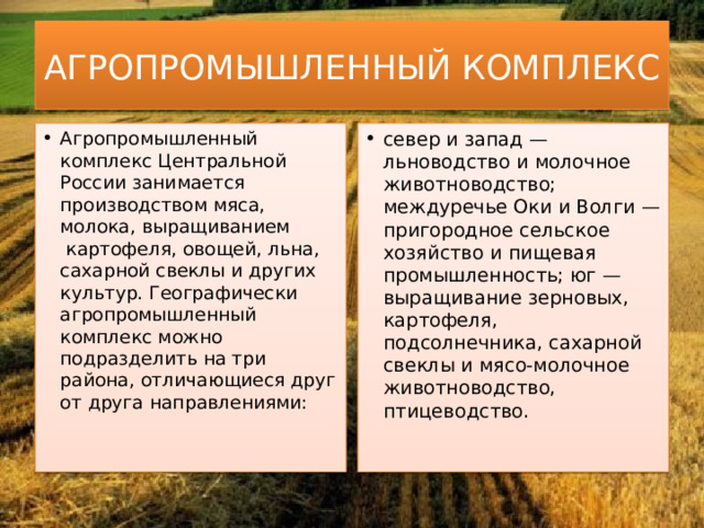 АГРОПРОМЫШЛЕННЫЙ КОМПЛЕКС Агропромышленный комплекс Центральной России занимается производством мяса, молока, выращиванием  картофеля, овощей, льна, сахарной свеклы и других культур. Географически агропромышленный комплекс можно подразделить на три района, отличающиеся друг от друга направлениями:     север и запад — льноводство и молочное животноводство; междуречье Оки и Волги — пригородное сельское хозяйство и пищевая промышленность; юг — выращивание зерновых, картофеля, подсолнечника, сахарной свеклы и мясо-молочное животноводство, птицеводство.     