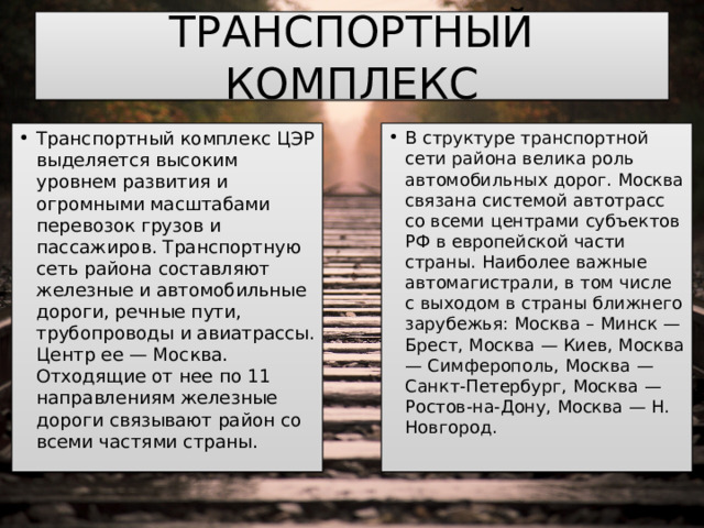 ТРАНСПОРТНЫЙ КОМПЛЕКС Транспортный комплекс ЦЭР выделяется высоким уровнем развития и огромными масштабами перевозок грузов и пассажиров. Транспортную сеть района составляют железные и автомобильные дороги, речные пути, трубопроводы и авиатрассы. Центр ее — Москва. Отходящие от нее по 11 направлениям железные дороги связывают район со всеми частями страны. В структуре транспортной сети района велика роль автомобильных дорог. Москва связана системой автотрасс со всеми центрами субъектов РФ в европейской части страны. Наиболее важные автомагистрали, в том числе с выходом в страны ближнего зарубежья: Москва – Минск — Брест, Москва — Киев, Москва — Симферополь, Москва — Санкт-Петербург, Москва — Ростов-на-Дону, Москва — Н. Новгород. 