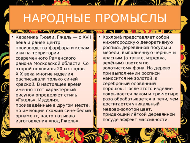 НАРОДНЫЕ ПРОМЫСЛЫ Керамика Гжели. Гжель — с XVII века и ранее центр производства фарфора и керамики на территории современного Раменского района Московской области. Со второй половины 20-ых годов XIX века многие изделия расписывали только синей краской. В настоящее время именно этот характерный рисунок определяет стиль «Гжель». Изделия, произведённые в другом месте, но имеющие схожий сине-белый орнамент, часто называю изготовления «под Гжель». Хохлома́ представляет собой нижегородскую декоративную роспись деревянной посуды и мебели, выполненную чёрным и красным (а также, изредка, зелёным) цветом по золотистому фону. На дерево при выполнении росписи наносится не золотой, а серебряный оловянный порошок. После этого изделие покрывается лаком и три-четыре раза обрабатывается в печи, чем достигается уникальный медово-золотой цвет, придающий лёгкой деревянной посуде эффект массивности. 