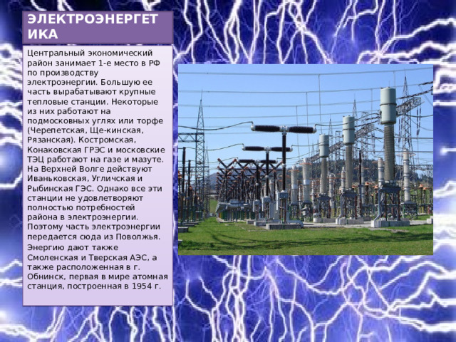 ЭЛЕКТРОЭНЕРГЕТИКА Центральный экономический район занимает 1-е место в РФ по производству электроэнергии. Большую ее часть вырабатывают крупные тепловые станции. Некоторые из них работают на подмосковных углях или торфе (Черепетская, Ще-кинская, Рязанская). Костромская, Конаковская ГРЭС и московские ТЭЦ работают на газе и мазуте. На Верхней Волге действуют Иваньковская, Угличская и Рыбинская ГЭС. Однако все эти станции не удовлетворяют полностью потребностей района в электроэнергии. Поэтому часть электроэнергии передается сюда из Поволжья. Энергию дают также Смоленская и Тверская АЭС, а также расположенная в г. Обнинск, первая в мире атомная станция, построенная в 1954 г. 