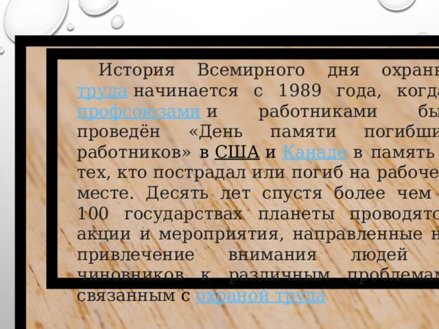 История Всемирного дня охраны  труда   начинается с 1989 года, когда  профсоюзами   и работниками был проведён «День памяти погибших работников» в  США  и  Канаде   в память о тех, кто пострадал или погиб на рабочем месте. Десять лет спустя более чем в 100 государствах планеты проводятся акции и мероприятия, направленные на привлечение внимания людей и чиновников к различным проблемам, связанным с  охраной труда   