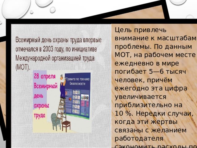 Цель привлечь внимание к масштабам проблемы. По данным МОТ, на рабочем месте ежедневно в мире погибает 5—6 тысяч человек, причём ежегодно эта цифра увеличивается приблизительно на 10 %. Нередки случаи, когда эти жертвы связаны с желанием работодателя сэкономить расходы по производству за счёт частичного или полного игнорирования  сводов и правил техники безопасности .  