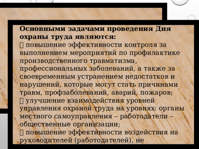 Основными  задачами проведения Дня охраны труда являются:  повышение эффективности контроля за выполнением мероприятий по профилактике производственного травматизма, профессиональных заболеваний, а также за своевременным устранением недостатков и нарушений, которые могут стать причинами травм, профзаболеваний, аварий, пожаров;  улучшение взаимодействия уровней управления охраной труда на уровнях: органы местного самоуправления – работодатели – общественные организации;  повышение эффективности воздействия на руководителей (работодателей), не обеспечивающих безопасные условия и охрану труда работников.  