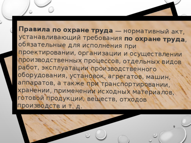 Правила   по   охране   труда  — нормативный акт, устанавливающий требования  по   охране   труда , обязательные для исполнения при проектировании, организации и осуществлении производственных процессов, отдельных видов работ, эксплуатации производственного оборудования, установок, агрегатов, машин, аппаратов, а также при транспортировании, хранении, применении исходных материалов, готовой продукции, веществ, отходов производств и т. д.  