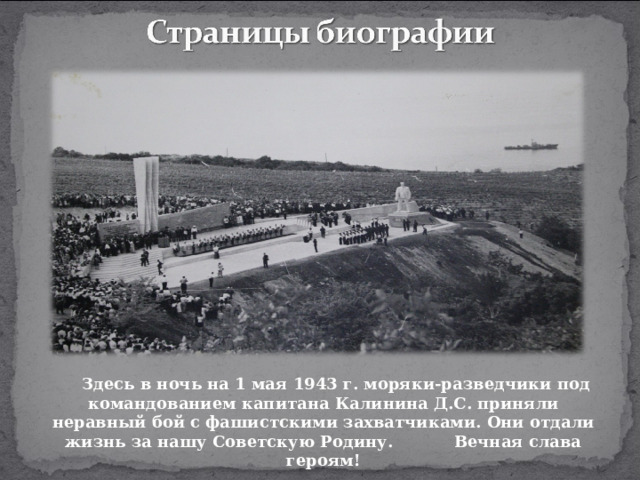Здесь в ночь на 1 мая 1943 г. моряки-разведчики под командованием капитана Калинина Д.С. приняли неравный бой с фашистскими захватчиками. Они отдали жизнь за нашу Советскую Родину. Вечная слава героям!  