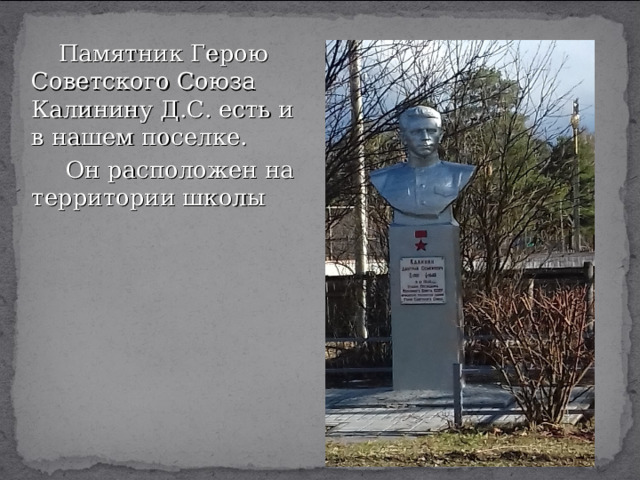  Памятник Герою Советского Союза Калинину Д.С. есть и в нашем поселке.  Он расположен на территории школы 
