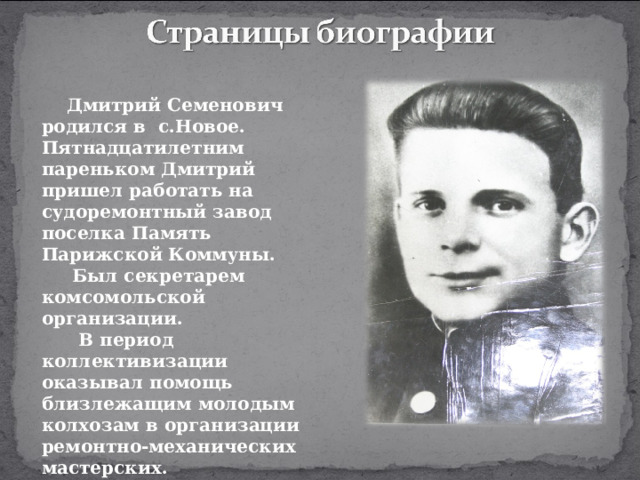 Дмитрий Семенович родился в с.Новое. Пятнадцатилетним пареньком Дмитрий пришел работать на судоремонтный завод поселка Память Парижской Коммуны.  Был секретарем комсомольской организации.  В период коллективизации оказывал помощь близлежащим молодым колхозам в организации ремонтно-механических мастерских.   