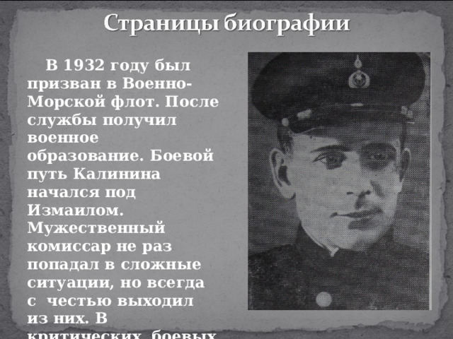 В 1932 году был призван в Военно-Морской флот. После службы получил военное образование. Боевой путь Калинина начался под Измаилом. Мужественный комиссар не раз попадал в сложные ситуации, но всегда с честью выходил из них. В критических боевых условиях никогда не терялся, был примером для моряков.   