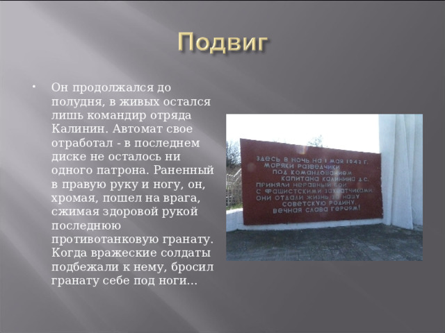 Он продолжался до полудня, в живых остался лишь командир отряда Калинин. Автомат свое отработал - в последнем диске не осталось ни одного патрона. Раненный в правую руку и ногу, он, хромая, пошел на врага, сжимая здоровой рукой последнюю противотанковую гранату. Когда вражеские солдаты подбежали к нему, бросил гранату себе под ноги...  