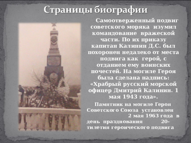 Самоотверженный подвиг советского моряка изумил командование вражеской части. По их приказу капитан Калинин Д.С. был похоронен недалеко от места подвига как герой, с отданием ему воинских почестей. На могиле Героя была сделана надпись: «Храбрый русский морской офицер Дмитрий Калинин. 1 мая 1943 года». Памятник на могиле Героя Советского Союза установлен 2 мая 1963 года в день празднования 20-тилетия героического подвига   