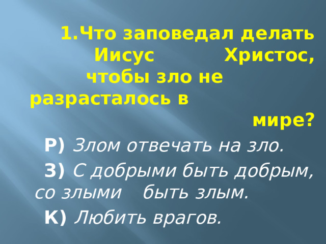 1.Что заповедал делать Иисус      Христос, чтобы зло не    разрасталось в мире?  Р)  Злом отвечать на зло.  З)  С добрыми быть добрым,  со злыми  быть злым.  К)  Любить врагов. 