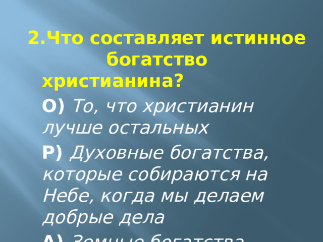 2.Что составляет истинное     богатство христианина?  О)   То, что христианин лучше остальных  Р)  Духовные богатства, которые собираются на Небе, когда мы делаем добрые дела  А) Земные богатства 