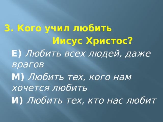 3. Кого учил любить       Иисус Христос?  Е)   Любить всех людей, даже врагов  М)   Любить тех, кого нам хочется любить  И)   Любить тех, кто нас любит  