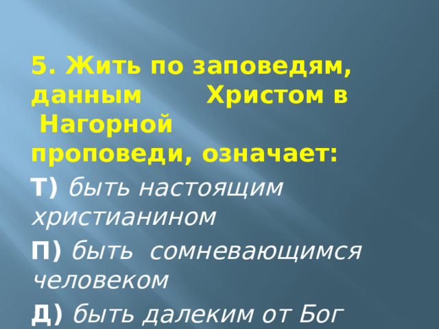  5. Жить по заповедям, данным    Христом в  Нагорной       проповеди, означает:  Т)  быть настоящим христианином  П)   быть  сомневающимся человеком  Д)   быть далеким от Бог  