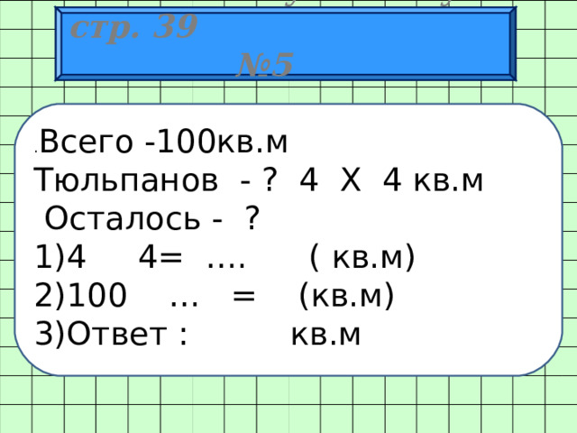  Работа по учебнику стр. 39 № 5 . Всего -100кв.м Тюльпанов - ? 4 X 4 кв.м  Осталось - ?  4 4= ….   ( кв.м) 100 … = (кв.м) Ответ : кв.м 