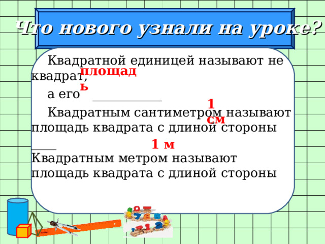  Что нового узнали на уроке?  Квадратной единицей называют не квадрат,  а его ___________  Квадратным сантиметром называют площадь квадрата с длиной стороны ____ Квадратным метром называют площадь квадрата с длиной стороны площадь 1 см 1 м 