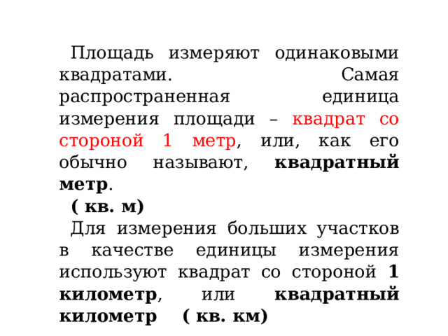 Площадь измеряют одинаковыми квадратами. Самая распространенная единица измерения площади – квадрат со стороной 1 метр , или, как его обычно называют, квадратный метр . ( кв. м) Для измерения больших участков в качестве единицы измерения используют квадрат со стороной 1 километр , или квадратный километр ( кв. км) 