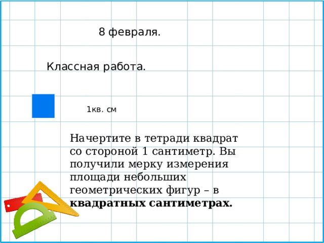  8 февраля. Классная работа. 1кв. см Начертите в тетради квадрат со стороной 1 сантиметр. Вы получили мерку измерения площади небольших геометрических фигур – в квадратных сантиметрах. 