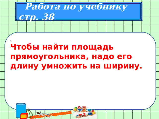  Работа по учебнику стр. 38 . Чтобы найти площадь прямоугольника, надо его длину умножить на ширину. 