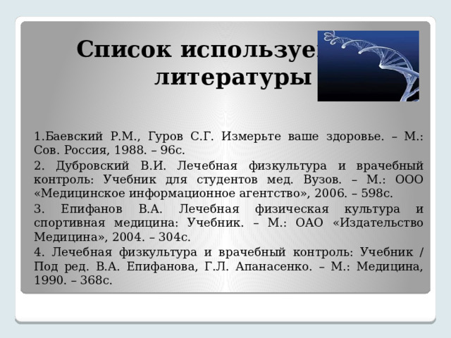  Список используемой  литературы 1.Баевский Р.М., Гуров С.Г. Измерьте ваше здоровье. – М.: Сов. Россия, 1988. – 96с. 2. Дубровский В.И. Лечебная физкультура и врачебный контроль: Учебник для студентов мед. Вузов. – М.: ООО «Медицинское информационное агентство», 2006. – 598с. 3. Епифанов В.А. Лечебная физическая культура и спортивная медицина: Учебник. – М.: ОАО «Издательство Медицина», 2004. – 304с. 4. Лечебная физкультура и врачебный контроль: Учебник / Под ред. В.А. Епифанова, Г.Л. Апанасенко. – М.: Медицина, 1990. – 368с. 