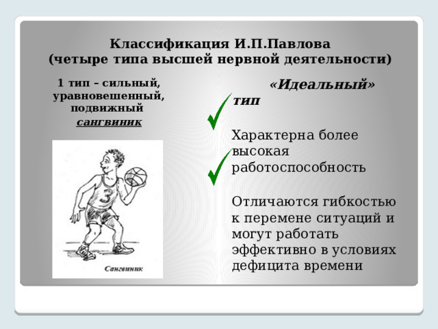 Классификация И.П.Павлова  (четыре типа высшей нервной деятельности) 1 тип – сильный, уравновешенный, подвижный  «Идеальный» тип сангвиник Характерна более высокая работоспособность Отличаются гибкостью к перемене ситуаций и могут работать эффективно в условиях дефицита времени 