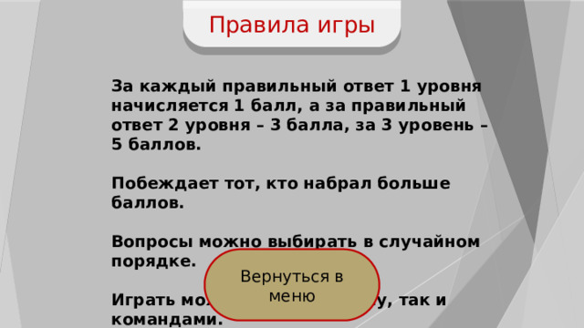 Правила игры За каждый правильный ответ 1 уровня начисляется 1 балл, а за правильный ответ 2 уровня – 3 балла, за 3 уровень – 5 баллов.  Побеждает тот, кто набрал больше баллов.  Вопросы можно выбирать в случайном порядке.  Играть можно как по одному, так и командами. Вернуться в меню 