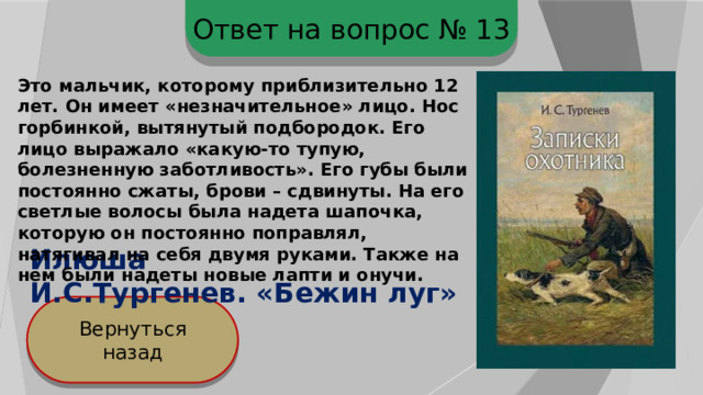 Ответ на вопрос № 13 Это мальчик, которому приблизительно 12 лет. Он имеет «незначительное» лицо. Нос горбинкой, вытянутый подбородок. Его лицо выражало «какую-то тупую, болезненную заботливость». Его губы были постоянно сжаты, брови – сдвинуты. На его светлые волосы была надета шапочка, которую он постоянно поправлял, натягивал на себя двумя руками. Также на нем были надеты новые лапти и онучи. Илюша И.С.Тургенев. «Бежин луг» Вернуться назад 