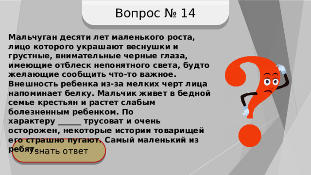 Вопрос № 14 Мальчуган десяти лет маленького роста, лицо которого украшают веснушки и грустные, внимательные черные глаза, имеющие отблеск непонятного света, будто желающие сообщить что-то важное. Внешность ребенка из-за мелких черт лица напоминает белку. Мальчик живет в бедной семье крестьян и растет слабым болезненным ребенком. По характеру ______ трусоват и очень осторожен, некоторые истории товарищей его страшно пугают. Самый маленький из ребят. Узнать ответ 