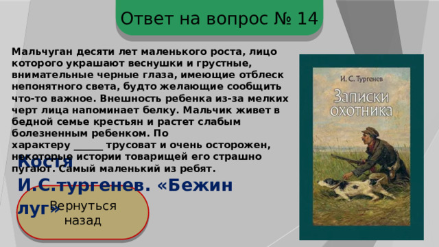 Ответ на вопрос № 14 Мальчуган десяти лет маленького роста, лицо которого украшают веснушки и грустные, внимательные черные глаза, имеющие отблеск непонятного света, будто желающие сообщить что-то важное. Внешность ребенка из-за мелких черт лица напоминает белку. Мальчик живет в бедной семье крестьян и растет слабым болезненным ребенком. По характеру ______ трусоват и очень осторожен, некоторые истории товарищей его страшно пугают. Самый маленький из ребят. Костя И.С.тургенев. «Бежин луг» Вернуться назад 