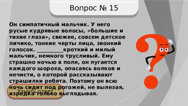 Вопрос № 15 Он симпатичный мальчик. У него русые кудрявые волосы, «большие и тихие глаза», свежее, совсем детское личико, тонкие черты лица, звонкий голосок. __________кроткий и милый мальчик, немного трусливый. Ему страшно ночью в поле, он пугается каждого шороха, опасаясь волков и нечисти, о которой рассказывают страшилки ребята. Поэтому он всю ночь сидит под рогожей, не вылезая, изредка только выглядывая. Узнать ответ 