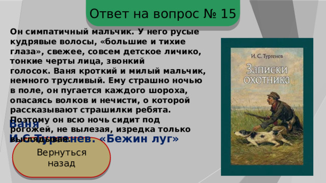 Ответ на вопрос № 15 Он симпатичный мальчик. У него русые кудрявые волосы, «большие и тихие глаза», свежее, совсем детское личико, тонкие черты лица, звонкий голосок. Ваня кроткий и милый мальчик, немного трусливый. Ему страшно ночью в поле, он пугается каждого шороха, опасаясь волков и нечисти, о которой рассказывают страшилки ребята. Поэтому он всю ночь сидит под рогожей, не вылезая, изредка только выглядывая. Ваня И.С.Тургенев. «Бежин луг» Вернуться назад 