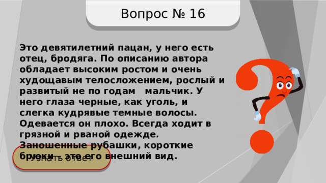 Вопрос № 16 Это девятилетний пацан, у него есть отец, бродяга. По описанию автора обладает высоким ростом и очень худощавым телосложением, рослый и развитый не по годам мальчик. У него глаза черные, как уголь, и слегка кудрявые темные волосы. Одевается он плохо. Всегда ходит в грязной и рваной одежде. Заношенные рубашки, короткие брюки – это его внешний вид. Узнать ответ 