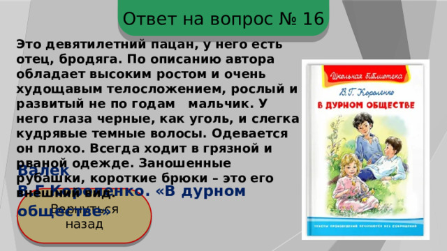 Ответ на вопрос № 16 Это девятилетний пацан, у него есть отец, бродяга. По описанию автора обладает высоким ростом и очень худощавым телосложением, рослый и развитый не по годам мальчик. У него глаза черные, как уголь, и слегка кудрявые темные волосы. Одевается он плохо. Всегда ходит в грязной и рваной одежде. Заношенные рубашки, короткие брюки – это его внешний вид. Валек В.Г.Короленко. «В дурном обществе» Вернуться назад 