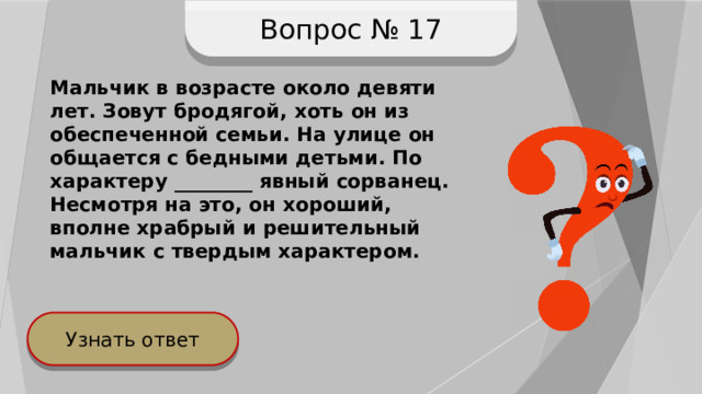 Вопрос № 17 Мальчик в возрасте около девяти лет. Зовут бродягой, хоть он из обеспеченной семьи. На улице он общается с бедными детьми. По характеру ________ явный сорванец. Несмотря на это, он хороший, вполне храбрый и решительный мальчик с твердым характером. Узнать ответ 