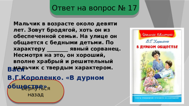 Ответ на вопрос № 17 Мальчик в возрасте около девяти лет. Зовут бродягой, хоть он из обеспеченной семьи. На улице он общается с бедными детьми. По характеру ________ явный сорванец. Несмотря на это, он хороший, вполне храбрый и решительный мальчик с твердым характером. Вася В.Г.Короленко. «В дурном обществе» Вернуться назад 