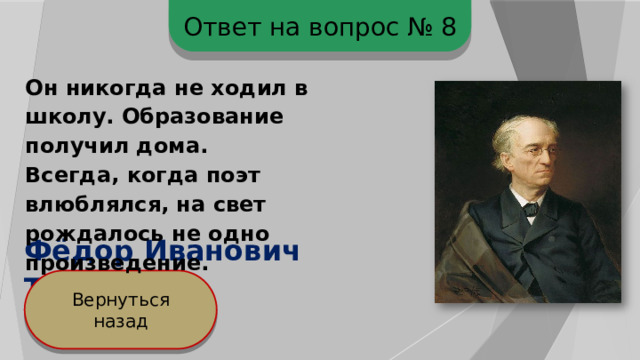 Ответ на вопрос № 8 Он никогда не ходил в школу. Образование получил дома. Всегда, когда поэт влюблялся, на свет рождалось не одно произведение. Фёдор Иванович Тютчев Вернуться назад 