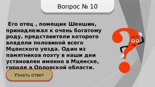 Вопрос № 10  Его отец , помещик Шеншин, принадлежал к очень богатому роду, представители которого владели половиной всего Мценского уезда. Один из памятников поэту в наши дни установлен именно в Мценске, городе в Орловской области. Узнать ответ 