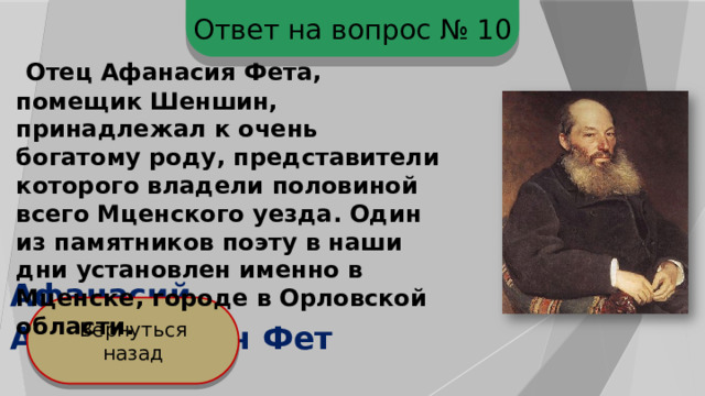 Ответ на вопрос № 10  Отец Афанасия Фета, помещик Шеншин, принадлежал к очень богатому роду, представители которого владели половиной всего Мценского уезда. Один из памятников поэту в наши дни установлен именно в Мценске, городе в Орловской области.  Афанасий Афанасьевич Фет Вернуться назад 