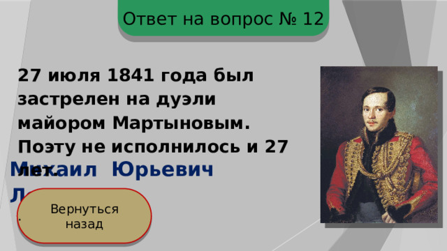 Ответ на вопрос № 12 27 июля 1841 года был застрелен на дуэли майором Мартыновым. Поэту не исполнилось и 27 лет.  . Михаил Юрьевич Лермонтов Вернуться назад 
