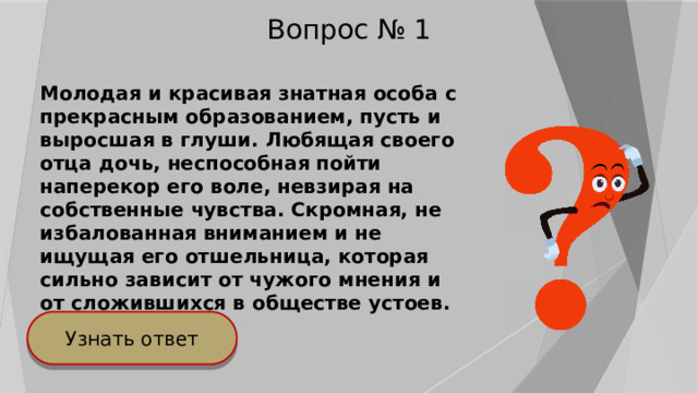 Вопрос № 1 Молодая и красивая знатная особа с прекрасным образованием, пусть и выросшая в глуши. Любящая своего отца дочь, неспособная пойти наперекор его воле, невзирая на собственные чувства. Скромная, не избалованная вниманием и не ищущая его отшельница, которая сильно зависит от чужого мнения и от сложившихся в обществе устоев. Узнать ответ 