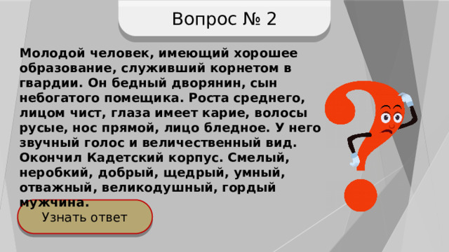 Вопрос № 2 Молодой человек, имеющий хорошее образование, служивший корнетом в гвардии. Он бедный дворянин, сын небогатого помещика. Роста среднего, лицом чист, глаза имеет карие, волосы русые, нос прямой, лицо бледное. У него звучный голос и величественный вид. Окончил Кадетский корпус. Смелый, неробкий, добрый, щедрый, умный, отважный, великодушный, гордый мужчина. Узнать ответ 