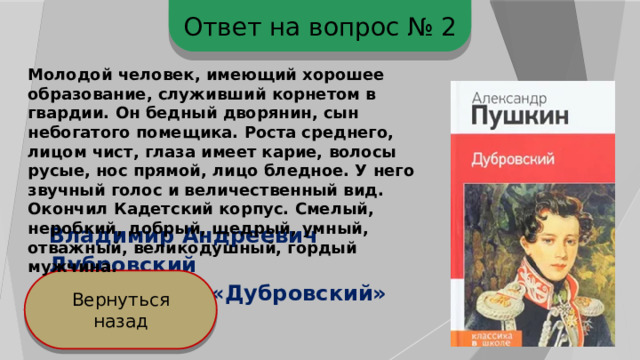 Ответ на вопрос № 2 Молодой человек, имеющий хорошее образование, служивший корнетом в гвардии. Он бедный дворянин, сын небогатого помещика. Роста среднего, лицом чист, глаза имеет карие, волосы русые, нос прямой, лицо бледное. У него звучный голос и величественный вид. Окончил Кадетский корпус. Смелый, неробкий, добрый, щедрый, умный, отважный, великодушный, гордый мужчина. Владимир Андреевич Дубровский А.С.Пушкин. «Дубровский» Вернуться назад 