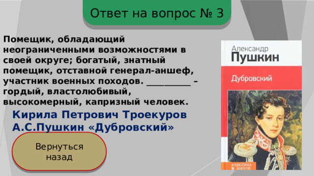 Ответ на вопрос № 3 Помещик, обладающий неограниченными возможностями в своей округе; богатый, знатный помещик, отставной генерал-аншеф, участник военных походов. __________ – гордый, властолюбивый, высокомерный, капризный человек. Кирила Петрович Троекуров А.С.Пушкин «Дубровский» Вернуться назад 
