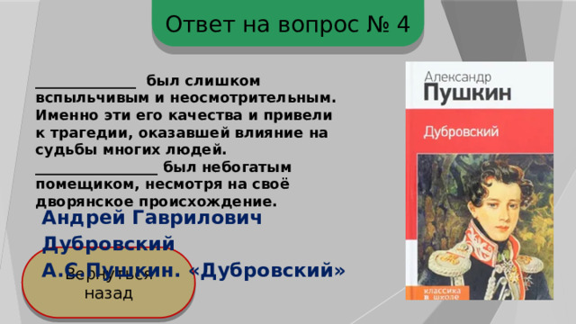 Ответ на вопрос № 4 ______________ был слишком вспыльчивым и неосмотрительным. Именно эти его качества и привели к трагедии, оказавшей влияние на судьбы многих людей. _________________ был небогатым помещиком, несмотря на своё дворянское происхождение. Андрей Гаврилович Дубровский А.С.Пушкин. «Дубровский» Вернуться назад 