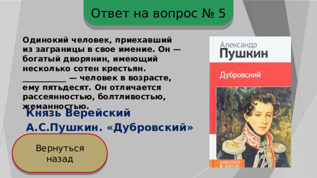 Ответ на вопрос № 5 Одинокий человек, приехавший из заграницы в свое имение. Он — богатый дворянин, имеющий несколько сотен крестьян. ___________ — человек в возрасте, ему пятьдесят. Он отличается рассеянностью, болтливостью, жеманностью. Князь Верейский А.С.Пушкин. «Дубровский» Вернуться назад 